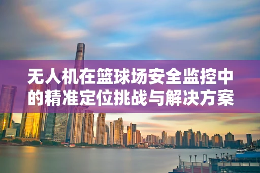 无人机在篮球场安全监控中的精准定位挑战与解决方案