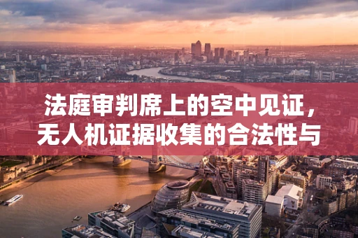 法庭审判席上的空中见证，无人机证据收集的合法性与隐私边界