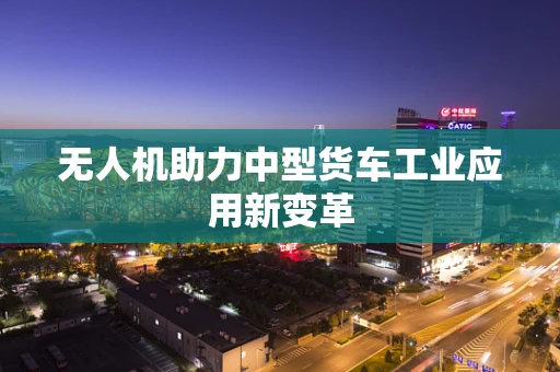 无人机助力中型货车工业应用新变革