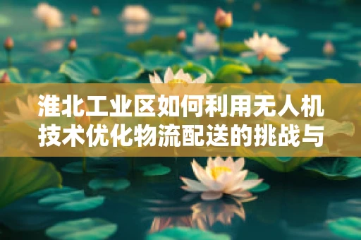 淮北工业区如何利用无人机技术优化物流配送的挑战与机遇？