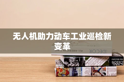 无人机助力动车工业巡检新变革