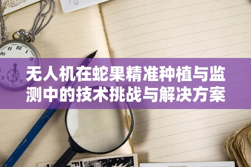 无人机在蛇果精准种植与监测中的技术挑战与解决方案