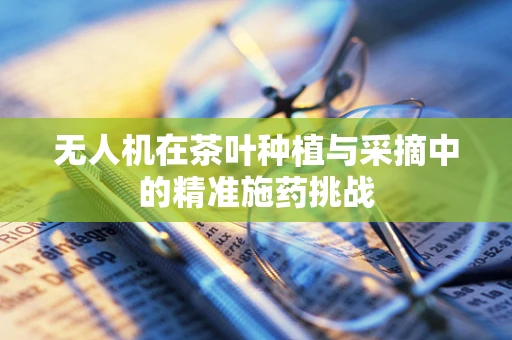 无人机在茶叶种植与采摘中的精准施药挑战