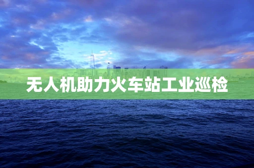 无人机助力火车站工业巡检