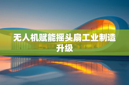 无人机赋能摇头扇工业制造升级