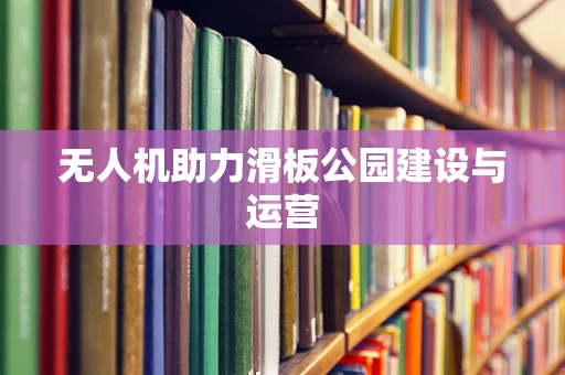 无人机助力滑板公园建设与运营