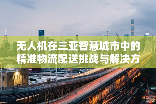 无人机在三亚智慧城市中的精准物流配送挑战与解决方案