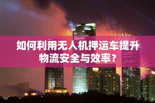 如何利用无人机押运车提升物流安全与效率？