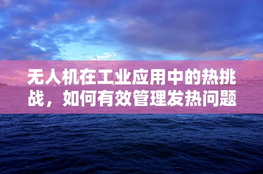 无人机在工业应用中的热挑战，如何有效管理发热问题？
