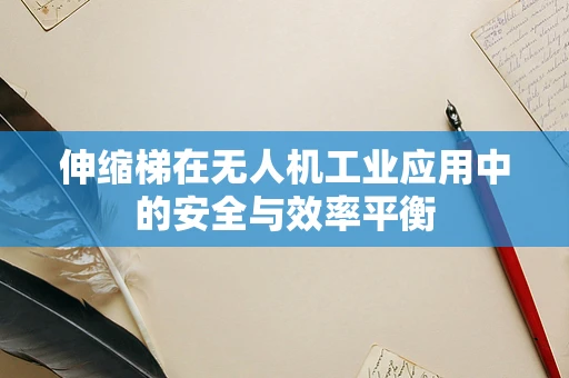 伸缩梯在无人机工业应用中的安全与效率平衡