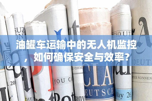 油罐车运输中的无人机监控，如何确保安全与效率？