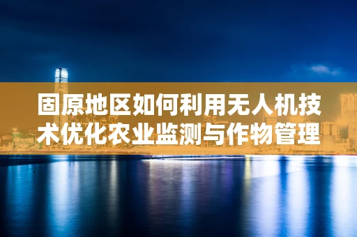 固原地区如何利用无人机技术优化农业监测与作物管理？