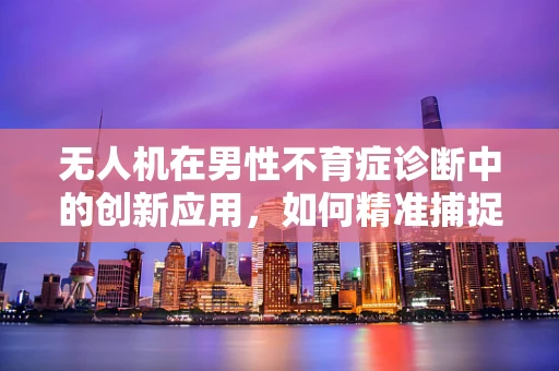 无人机在男性不育症诊断中的创新应用，如何精准捕捉精子样本？