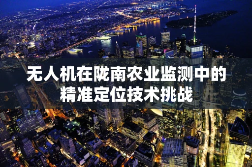 无人机在陇南农业监测中的精准定位技术挑战