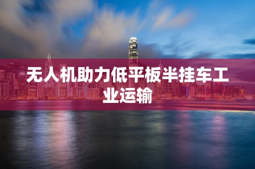 无人机助力低平板半挂车工业运输