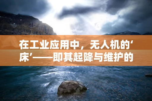 在工业应用中，无人机的‘床’——即其起降与维护的专用平台，如何实现高效与安全？