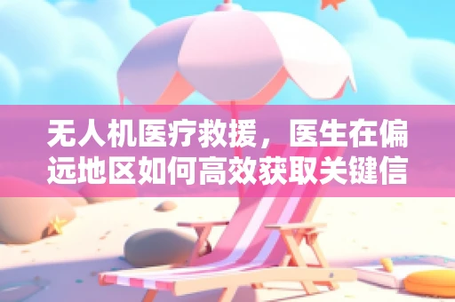 无人机医疗救援，医生在偏远地区如何高效获取关键信息？