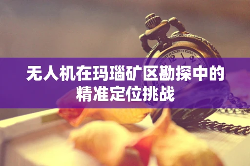 无人机在玛瑙矿区勘探中的精准定位挑战