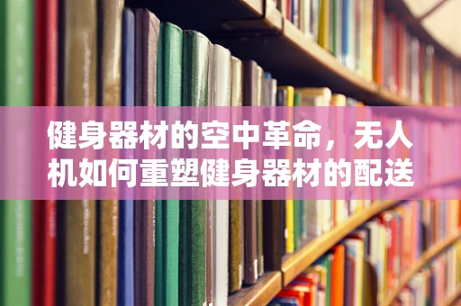 健身器材的空中革命，无人机如何重塑健身器材的配送与安装？