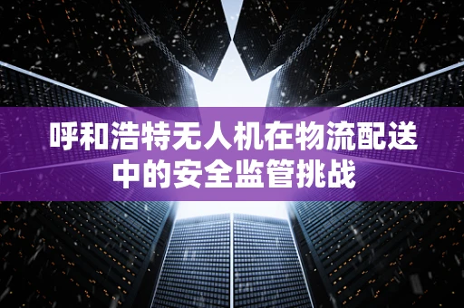呼和浩特无人机在物流配送中的安全监管挑战