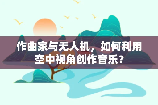 作曲家与无人机，如何利用空中视角创作音乐？
