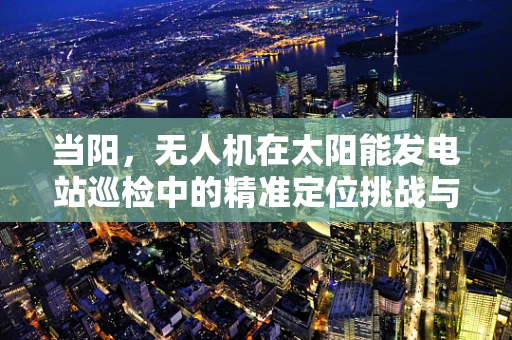 当阳，无人机在太阳能发电站巡检中的精准定位挑战与解决方案