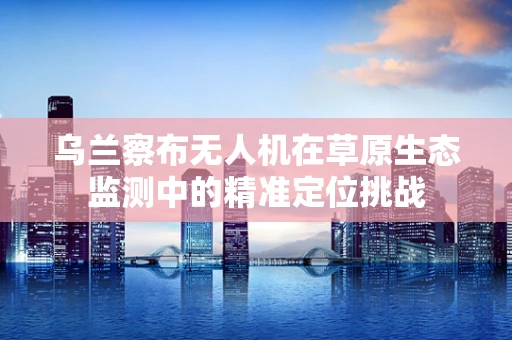 乌兰察布无人机在草原生态监测中的精准定位挑战