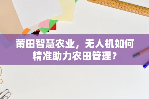 莆田智慧农业，无人机如何精准助力农田管理？