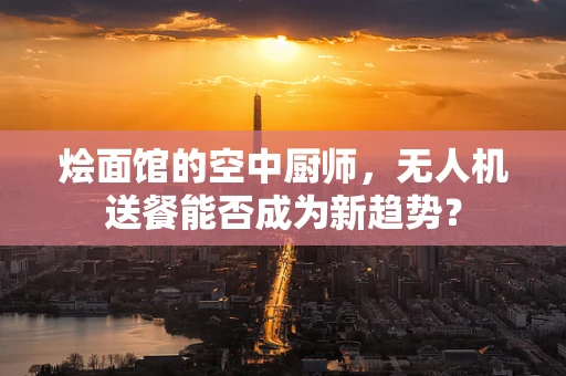 烩面馆的空中厨师，无人机送餐能否成为新趋势？