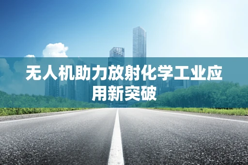无人机助力放射化学工业应用新突破