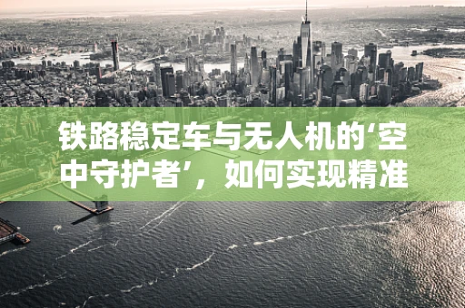 铁路稳定车与无人机的‘空中守护者’，如何实现精准协同作业？