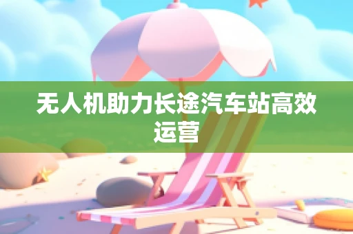 无人机助力长途汽车站高效运营
