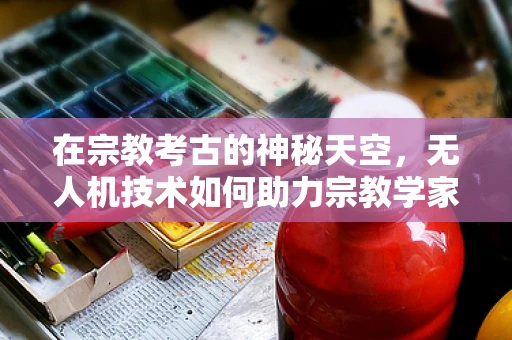 在宗教考古的神秘天空，无人机技术如何助力宗教学家的探索？