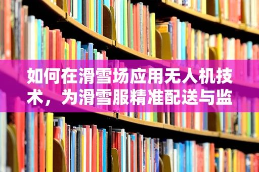 如何在滑雪场应用无人机技术，为滑雪服精准配送与监测？