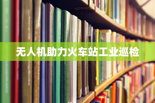 无人机助力火车站工业巡检