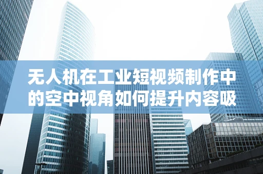 无人机在工业短视频制作中的空中视角如何提升内容吸引力？