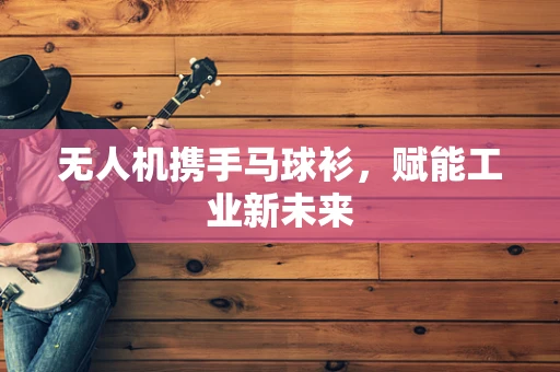 无人机携手马球衫，赋能工业新未来