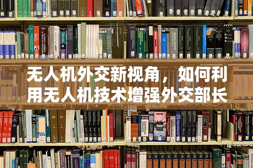 无人机外交新视角，如何利用无人机技术增强外交部长的行动效率与安全？