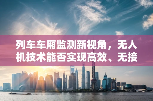 列车车厢监测新视角，无人机技术能否实现高效、无接触的内部状态监控？
