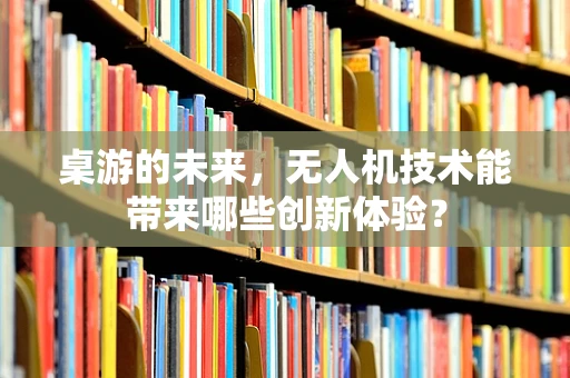 桌游的未来，无人机技术能带来哪些创新体验？