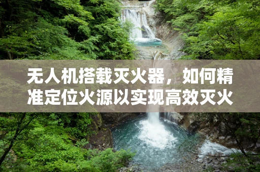 无人机搭载灭火器，如何精准定位火源以实现高效灭火？