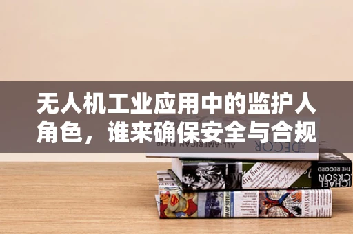 无人机工业应用中的监护人角色，谁来确保安全与合规？