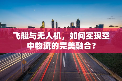 飞艇与无人机，如何实现空中物流的完美融合？