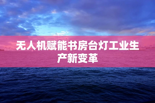 无人机赋能书房台灯工业生产新变革