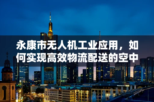 永康市无人机工业应用，如何实现高效物流配送的空中桥梁？