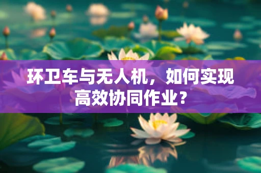 环卫车与无人机，如何实现高效协同作业？