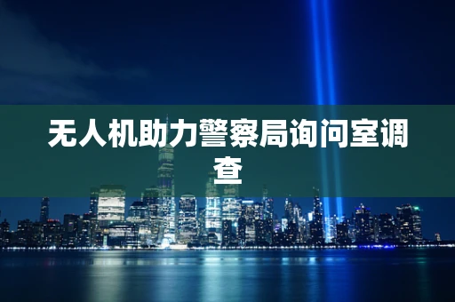 无人机助力警察局询问室调查