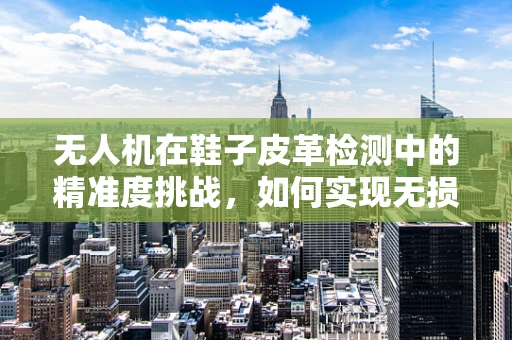 无人机在鞋子皮革检测中的精准度挑战，如何实现无损、高效的质量控制？