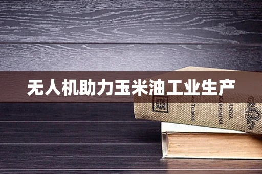 无人机助力玉米油工业生产