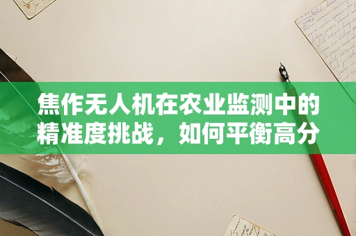 焦作无人机在农业监测中的精准度挑战，如何平衡高分辨率与广覆盖范围？
